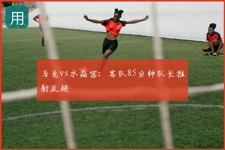 马竞vs水晶宫:客队85分钟队长推射反超
